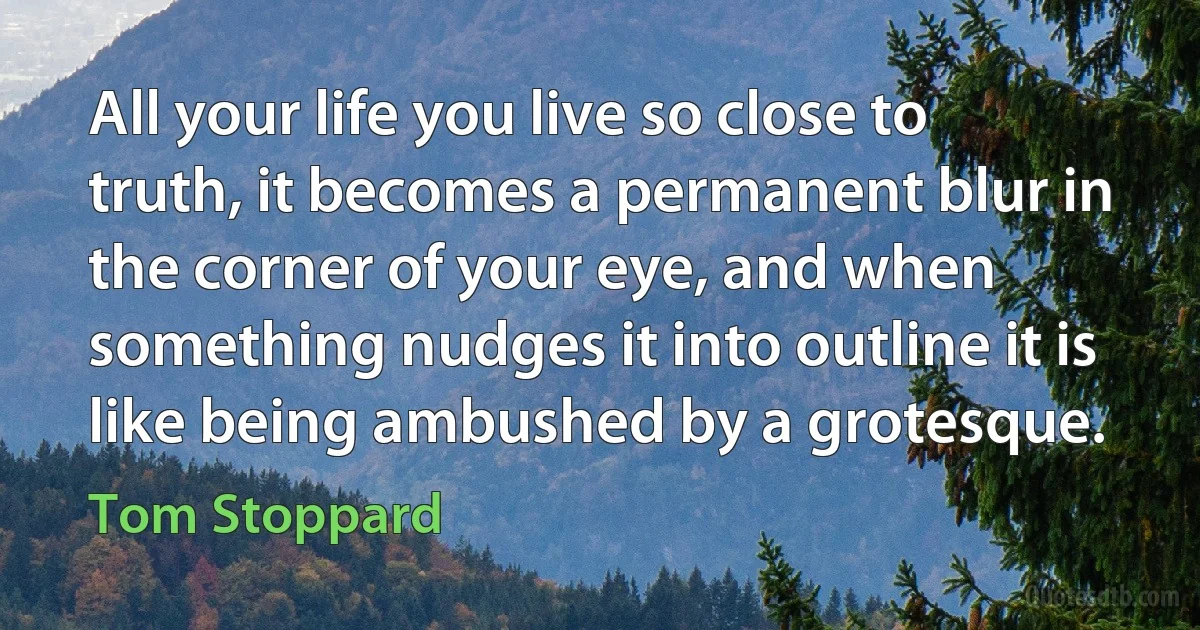 All your life you live so close to truth, it becomes a permanent blur in the corner of your eye, and when something nudges it into outline it is like being ambushed by a grotesque. (Tom Stoppard)