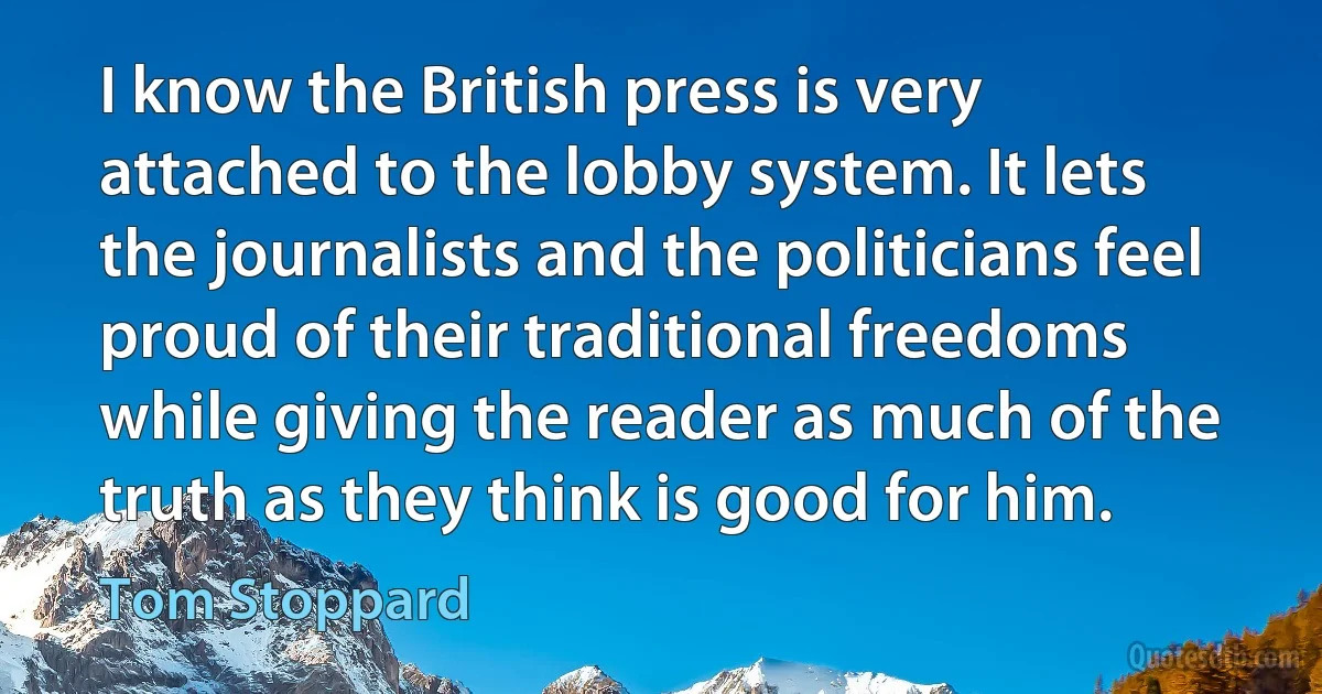 I know the British press is very attached to the lobby system. It lets the journalists and the politicians feel proud of their traditional freedoms while giving the reader as much of the truth as they think is good for him. (Tom Stoppard)