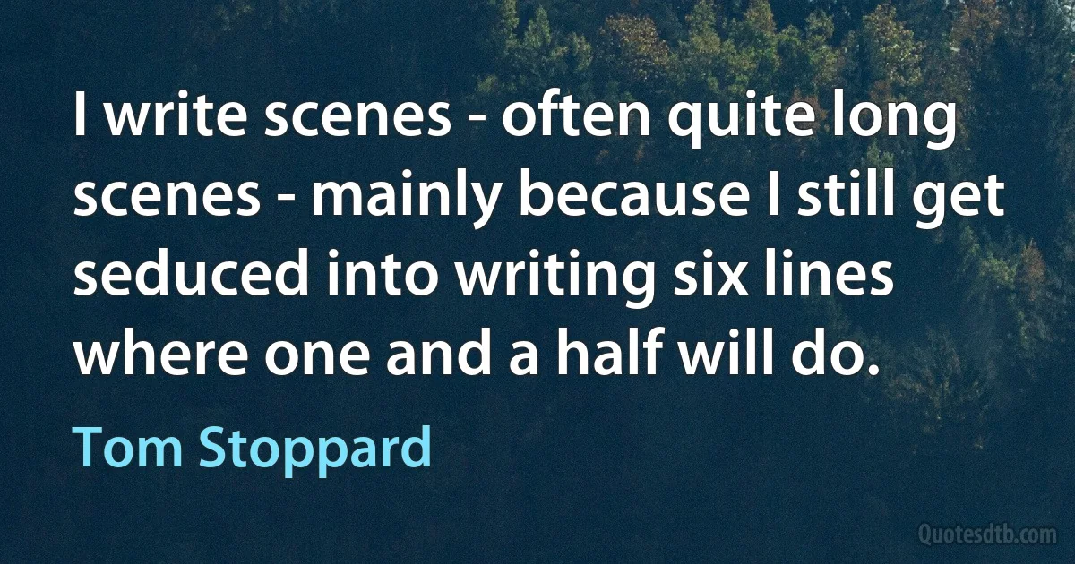 I write scenes - often quite long scenes - mainly because I still get seduced into writing six lines where one and a half will do. (Tom Stoppard)