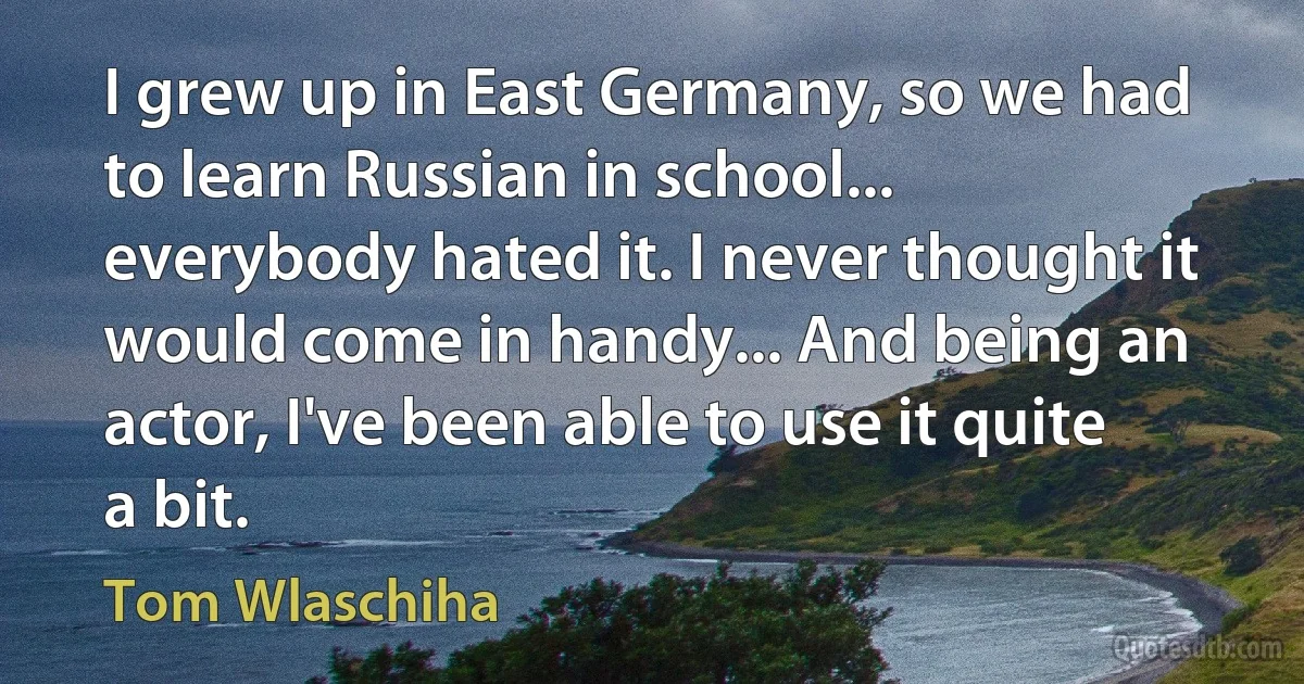 I grew up in East Germany, so we had to learn Russian in school... everybody hated it. I never thought it would come in handy... And being an actor, I've been able to use it quite a bit. (Tom Wlaschiha)