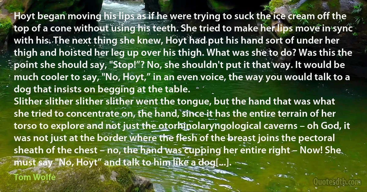 Hoyt began moving his lips as if he were trying to suck the ice cream off the top of a cone without using his teeth. She tried to make her lips move in sync with his. The next thing she knew, Hoyt had put his hand sort of under her thigh and hoisted her leg up over his thigh. What was she to do? Was this the point she should say, "Stop!”? No, she shouldn't put it that way. It would be much cooler to say, "No, Hoyt,” in an even voice, the way you would talk to a dog that insists on begging at the table.
Slither slither slither slither went the tongue, but the hand that was what she tried to concentrate on, the hand, since it has the entire terrain of her torso to explore and not just the otorhinolaryngological caverns – oh God, it was not just at the border where the flesh of the breast joins the pectoral sheath of the chest – no, the hand was cupping her entire right – Now! She must say "No, Hoyt” and talk to him like a dog[...]. (Tom Wolfe)