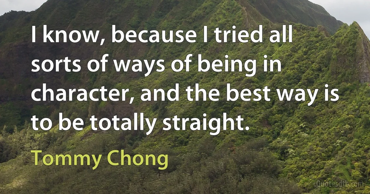 I know, because I tried all sorts of ways of being in character, and the best way is to be totally straight. (Tommy Chong)