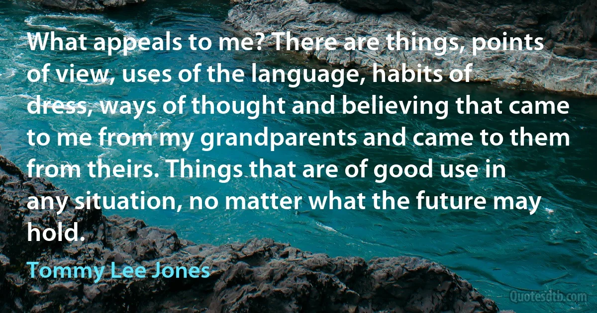 What appeals to me? There are things, points of view, uses of the language, habits of dress, ways of thought and believing that came to me from my grandparents and came to them from theirs. Things that are of good use in any situation, no matter what the future may hold. (Tommy Lee Jones)