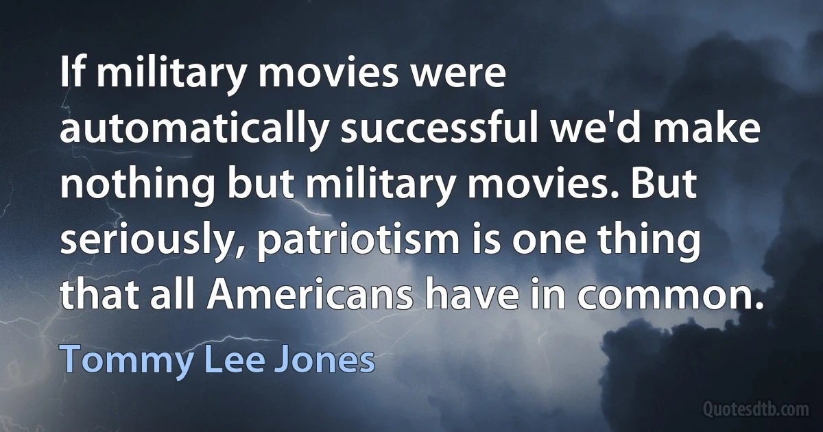 If military movies were automatically successful we'd make nothing but military movies. But seriously, patriotism is one thing that all Americans have in common. (Tommy Lee Jones)