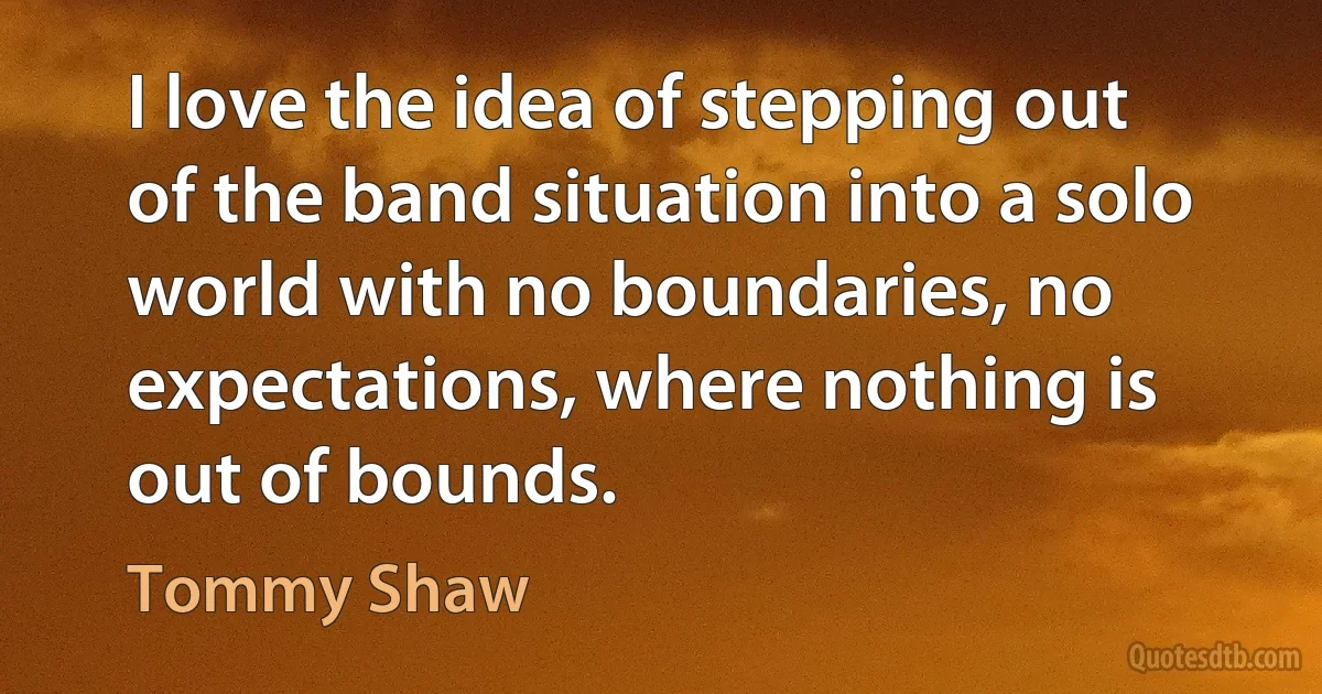 I love the idea of stepping out of the band situation into a solo world with no boundaries, no expectations, where nothing is out of bounds. (Tommy Shaw)