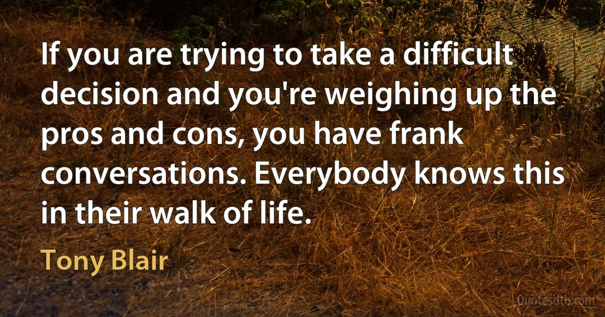 If you are trying to take a difficult decision and you're weighing up the pros and cons, you have frank conversations. Everybody knows this in their walk of life. (Tony Blair)