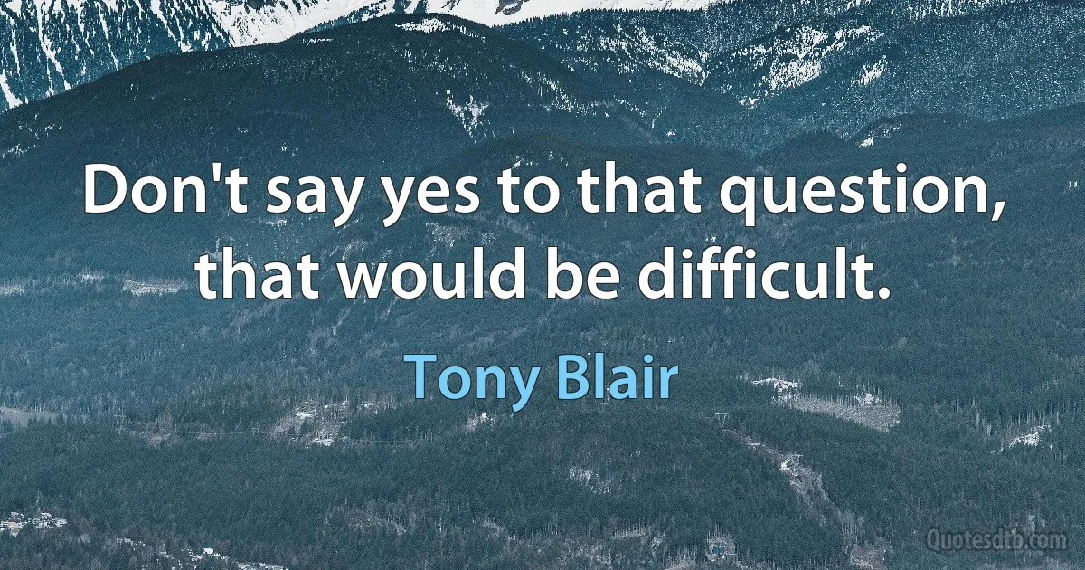 Don't say yes to that question, that would be difficult. (Tony Blair)