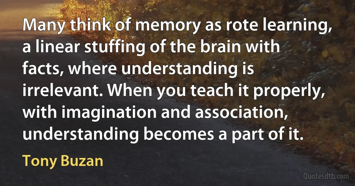 Many think of memory as rote learning, a linear stuffing of the brain with facts, where understanding is irrelevant. When you teach it properly, with imagination and association, understanding becomes a part of it. (Tony Buzan)