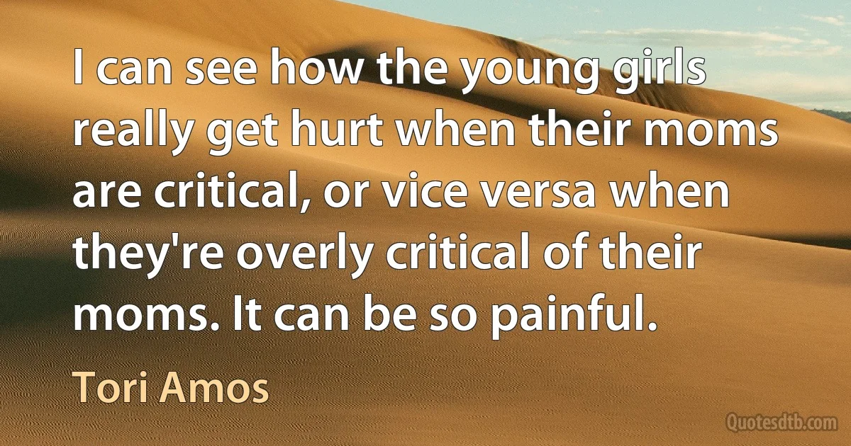 I can see how the young girls really get hurt when their moms are critical, or vice versa when they're overly critical of their moms. It can be so painful. (Tori Amos)