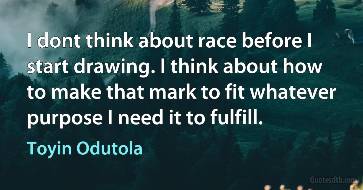 I dont think about race before I start drawing. I think about how to make that mark to fit whatever purpose I need it to fulfill. (Toyin Odutola)