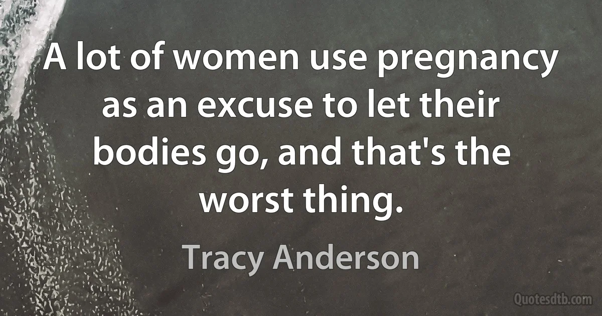 A lot of women use pregnancy as an excuse to let their bodies go, and that's the worst thing. (Tracy Anderson)