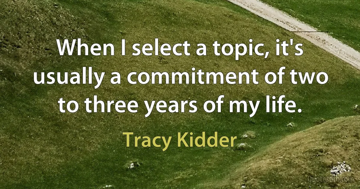 When I select a topic, it's usually a commitment of two to three years of my life. (Tracy Kidder)