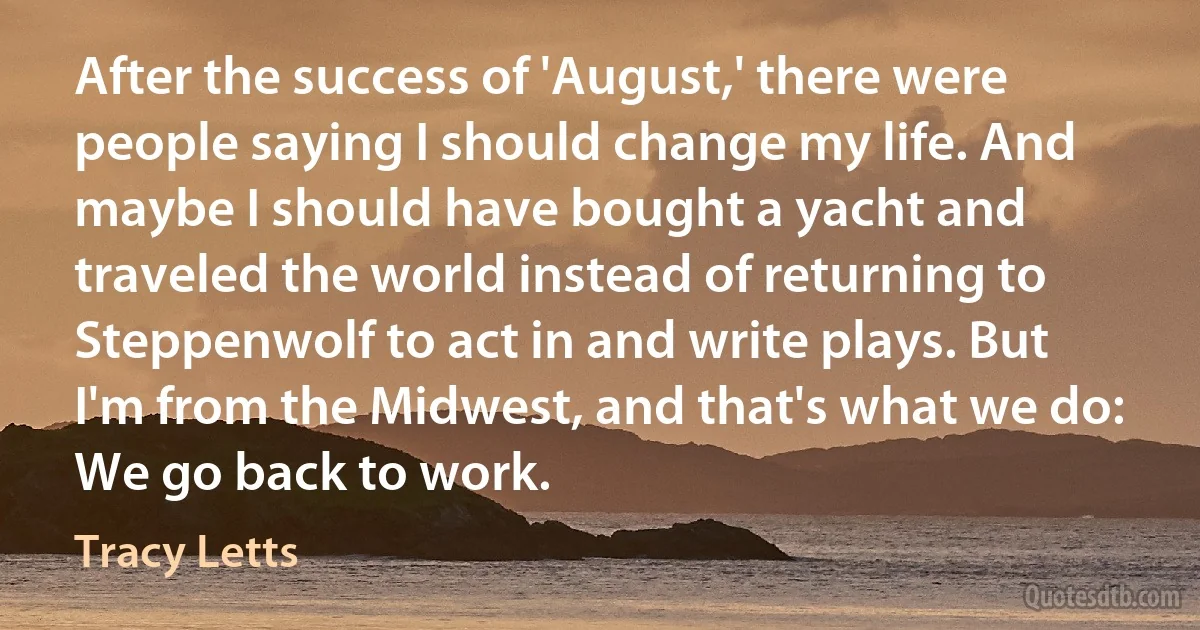 After the success of 'August,' there were people saying I should change my life. And maybe I should have bought a yacht and traveled the world instead of returning to Steppenwolf to act in and write plays. But I'm from the Midwest, and that's what we do: We go back to work. (Tracy Letts)