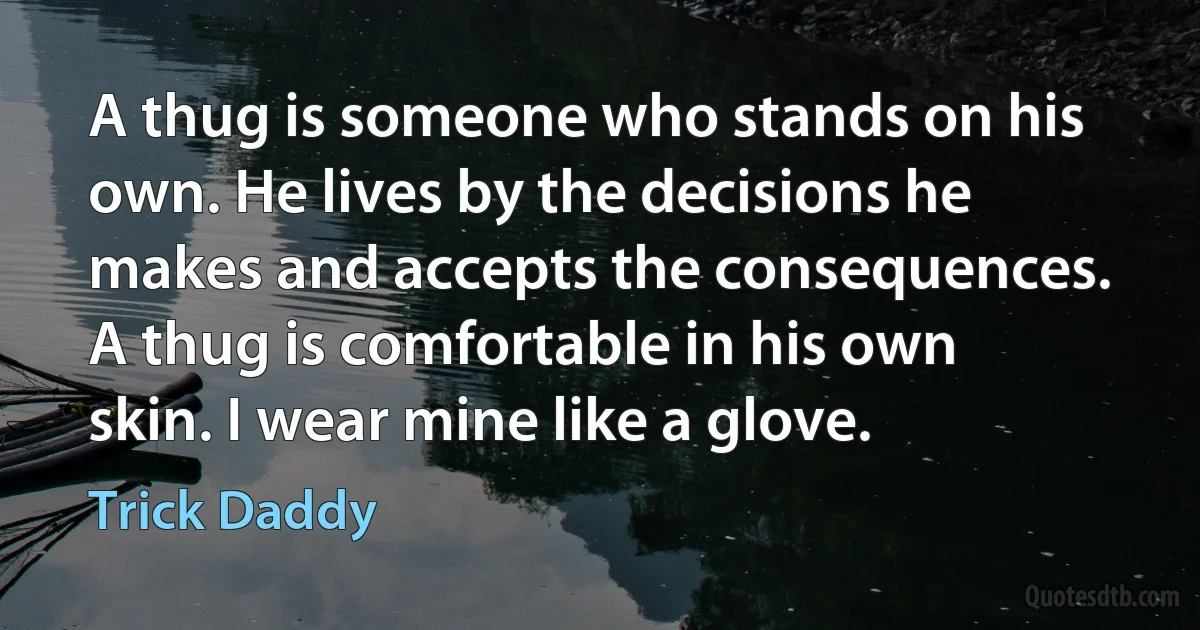 A thug is someone who stands on his own. He lives by the decisions he makes and accepts the consequences. A thug is comfortable in his own skin. I wear mine like a glove. (Trick Daddy)