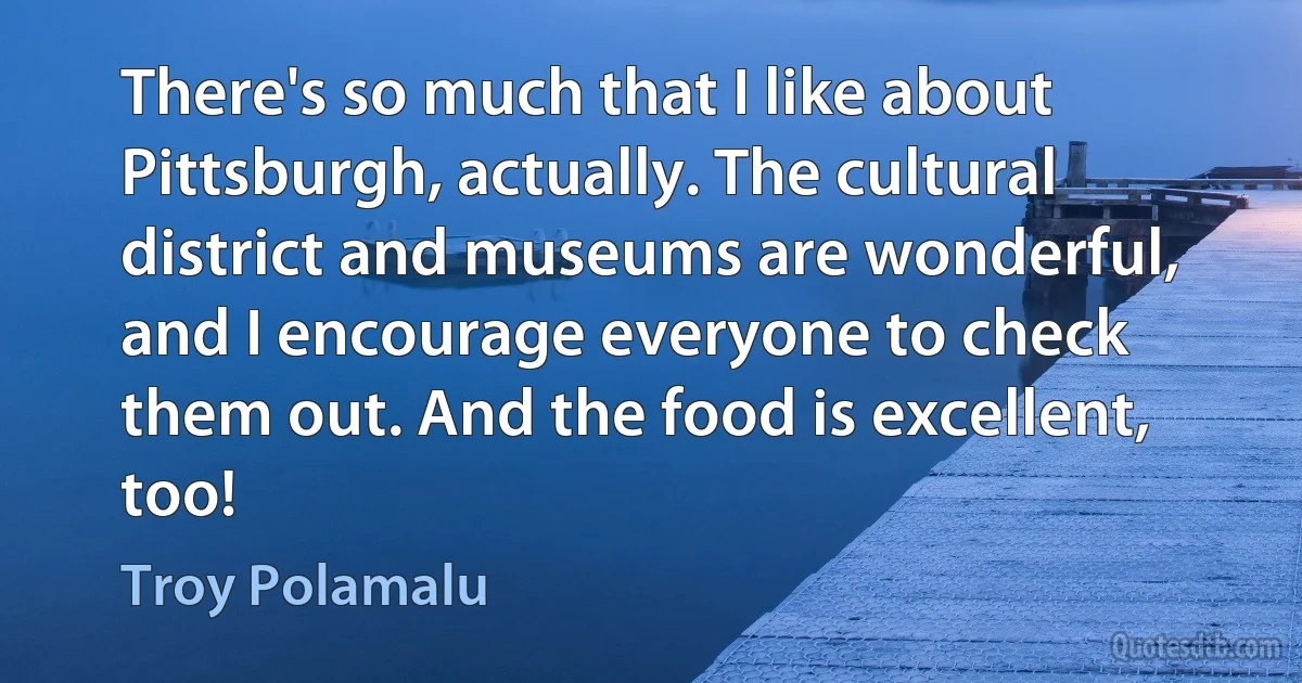 There's so much that I like about Pittsburgh, actually. The cultural district and museums are wonderful, and I encourage everyone to check them out. And the food is excellent, too! (Troy Polamalu)