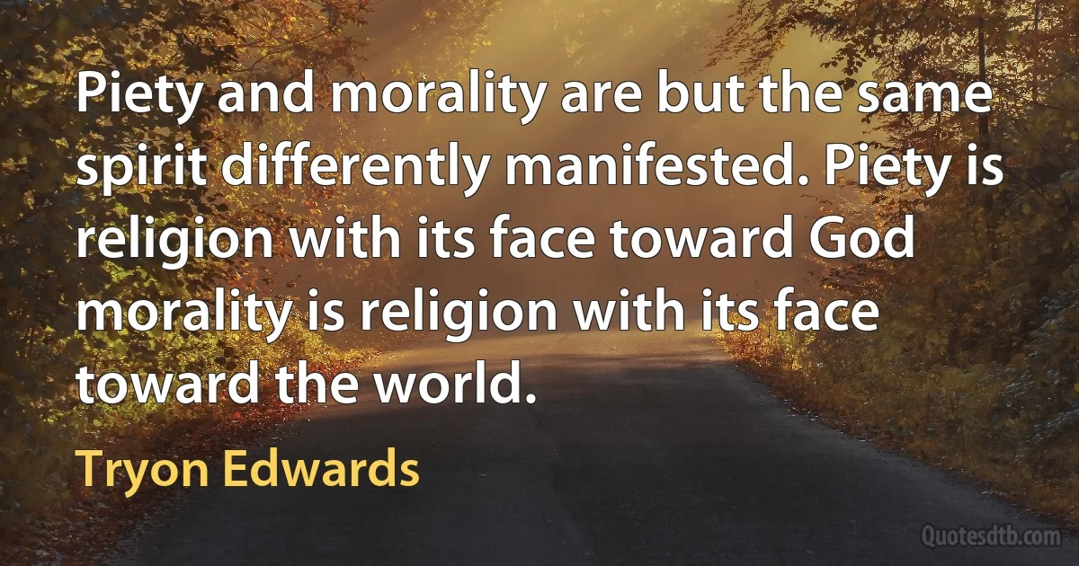 Piety and morality are but the same spirit differently manifested. Piety is religion with its face toward God morality is religion with its face toward the world. (Tryon Edwards)