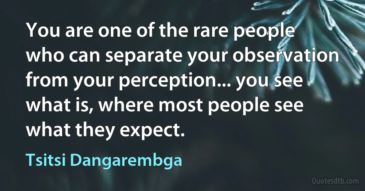 You are one of the rare people who can separate your observation from your perception... you see what is, where most people see what they expect. (Tsitsi Dangarembga)