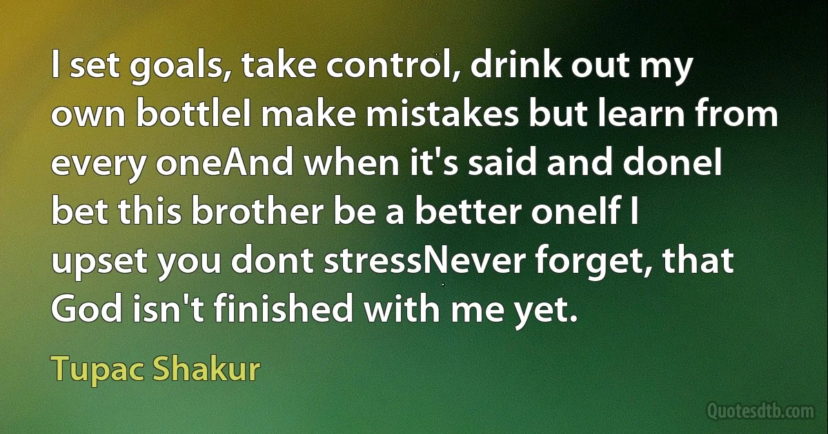 I set goals, take control, drink out my own bottleI make mistakes but learn from every oneAnd when it's said and doneI bet this brother be a better oneIf I upset you dont stressNever forget, that God isn't finished with me yet. (Tupac Shakur)