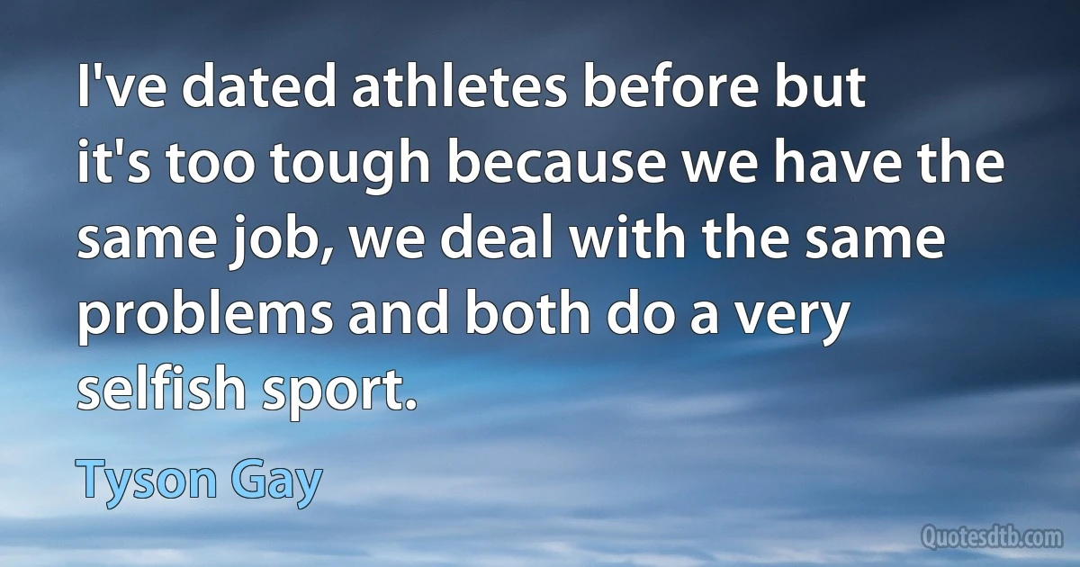 I've dated athletes before but it's too tough because we have the same job, we deal with the same problems and both do a very selfish sport. (Tyson Gay)