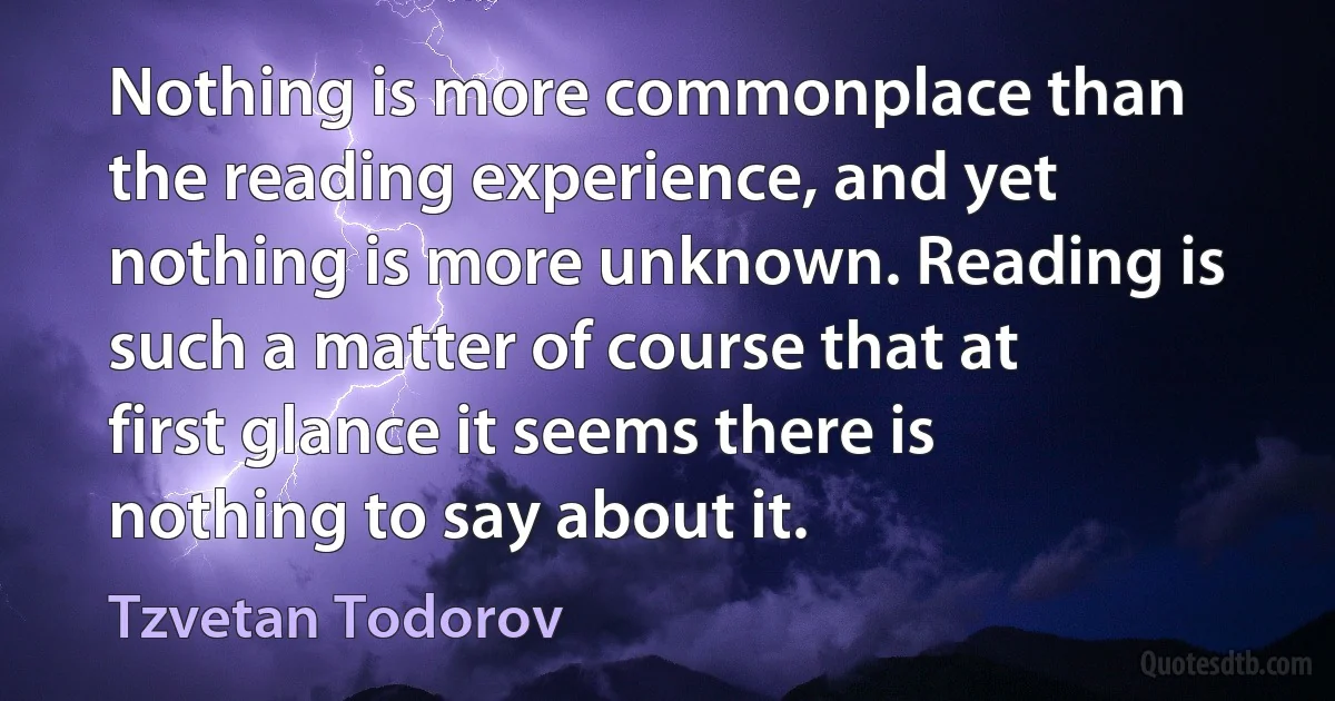 Nothing is more commonplace than the reading experience, and yet nothing is more unknown. Reading is such a matter of course that at first glance it seems there is nothing to say about it. (Tzvetan Todorov)