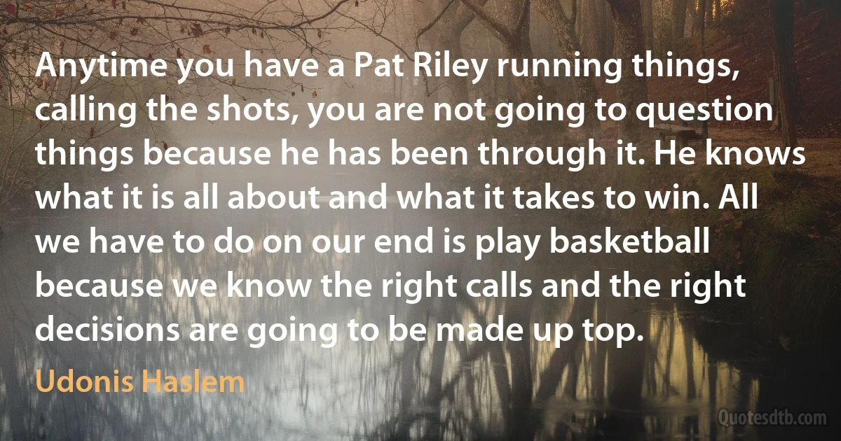 Anytime you have a Pat Riley running things, calling the shots, you are not going to question things because he has been through it. He knows what it is all about and what it takes to win. All we have to do on our end is play basketball because we know the right calls and the right decisions are going to be made up top. (Udonis Haslem)