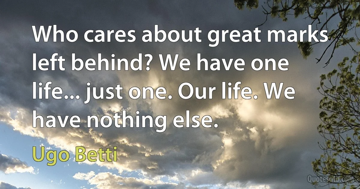 Who cares about great marks left behind? We have one life... just one. Our life. We have nothing else. (Ugo Betti)