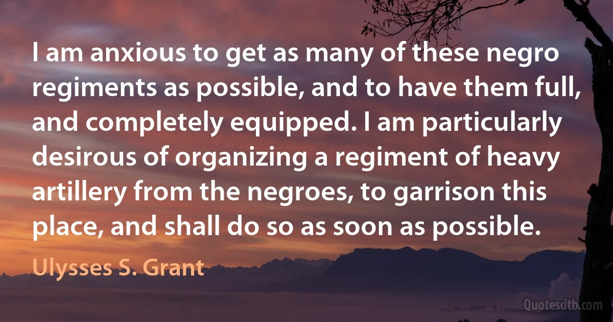 I am anxious to get as many of these negro regiments as possible, and to have them full, and completely equipped. I am particularly desirous of organizing a regiment of heavy artillery from the negroes, to garrison this place, and shall do so as soon as possible. (Ulysses S. Grant)