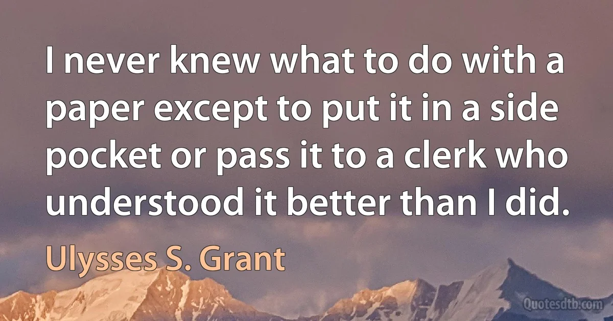 I never knew what to do with a paper except to put it in a side pocket or pass it to a clerk who understood it better than I did. (Ulysses S. Grant)