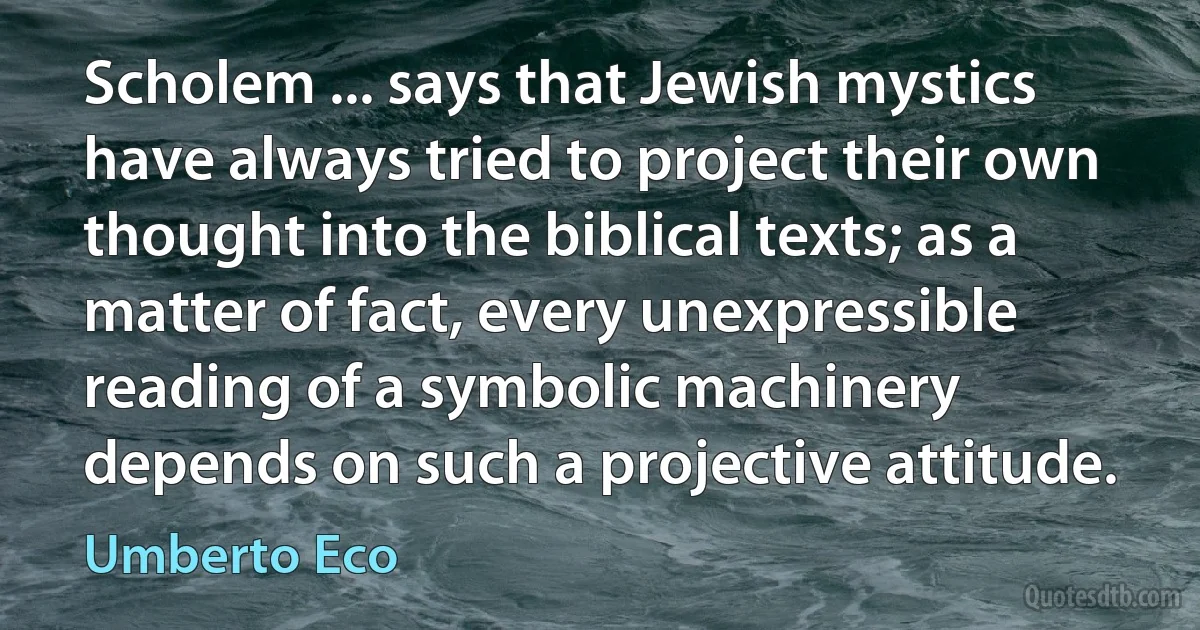 Scholem ... says that Jewish mystics have always tried to project their own thought into the biblical texts; as a matter of fact, every unexpressible reading of a symbolic machinery depends on such a projective attitude. (Umberto Eco)