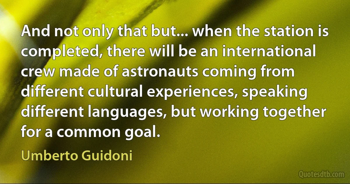 And not only that but... when the station is completed, there will be an international crew made of astronauts coming from different cultural experiences, speaking different languages, but working together for a common goal. (Umberto Guidoni)