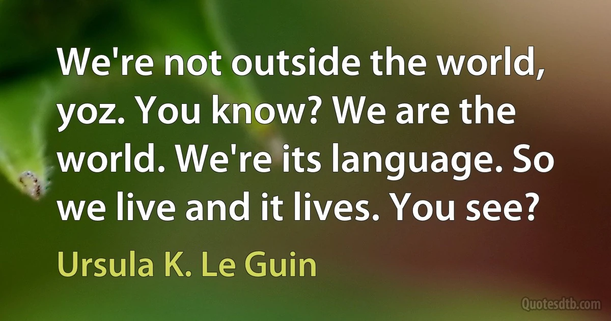 We're not outside the world, yoz. You know? We are the world. We're its language. So we live and it lives. You see? (Ursula K. Le Guin)