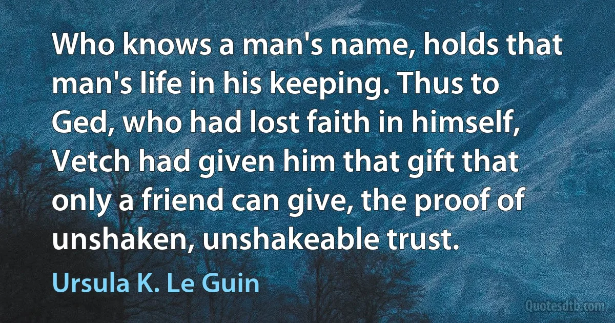 Who knows a man's name, holds that man's life in his keeping. Thus to Ged, who had lost faith in himself, Vetch had given him that gift that only a friend can give, the proof of unshaken, unshakeable trust. (Ursula K. Le Guin)