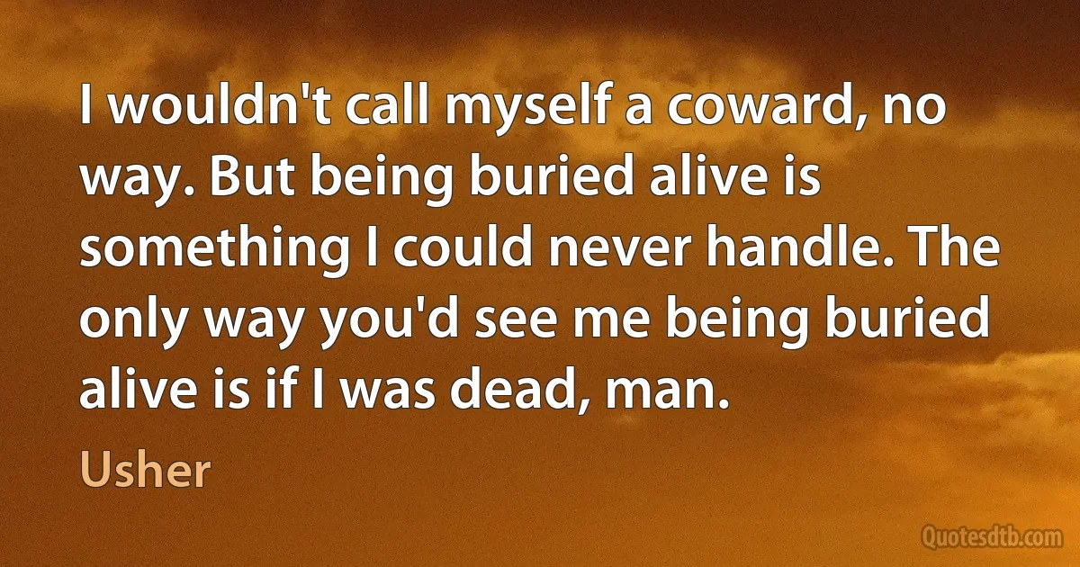 I wouldn't call myself a coward, no way. But being buried alive is something I could never handle. The only way you'd see me being buried alive is if I was dead, man. (Usher)