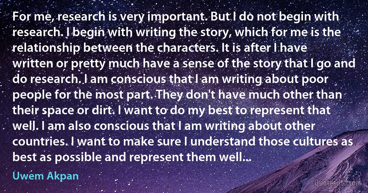 For me, research is very important. But I do not begin with research. I begin with writing the story, which for me is the relationship between the characters. It is after I have written or pretty much have a sense of the story that I go and do research. I am conscious that I am writing about poor people for the most part. They don't have much other than their space or dirt. I want to do my best to represent that well. I am also conscious that I am writing about other countries. I want to make sure I understand those cultures as best as possible and represent them well... (Uwem Akpan)