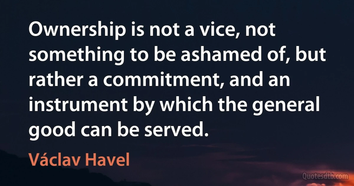 Ownership is not a vice, not something to be ashamed of, but rather a commitment, and an instrument by which the general good can be served. (Václav Havel)