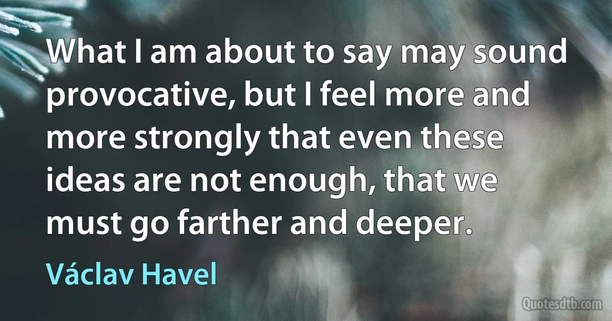 What I am about to say may sound provocative, but I feel more and more strongly that even these ideas are not enough, that we must go farther and deeper. (Václav Havel)