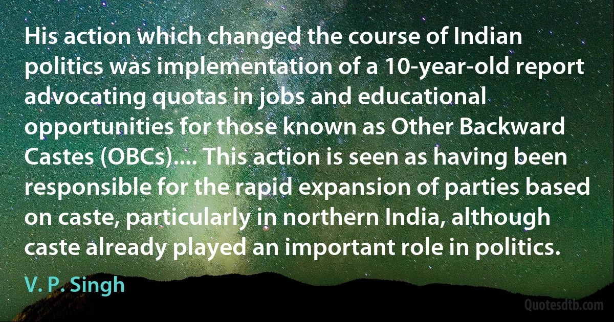 His action which changed the course of Indian politics was implementation of a 10-year-old report advocating quotas in jobs and educational opportunities for those known as Other Backward Castes (OBCs).... This action is seen as having been responsible for the rapid expansion of parties based on caste, particularly in northern India, although caste already played an important role in politics. (V. P. Singh)