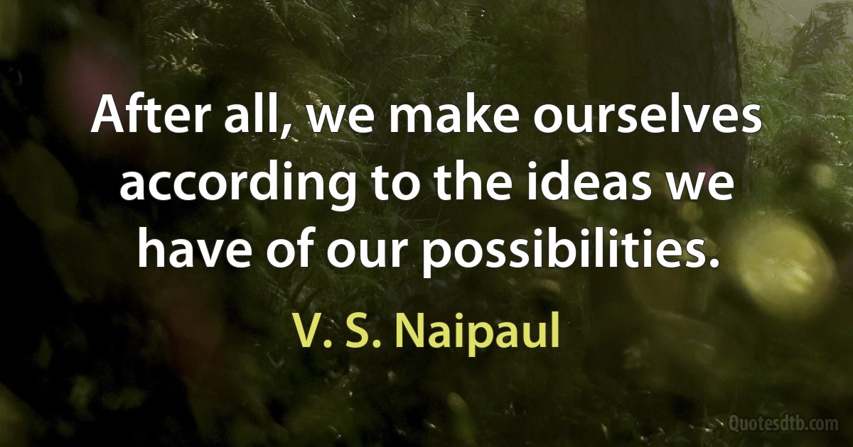 After all, we make ourselves according to the ideas we have of our possibilities. (V. S. Naipaul)