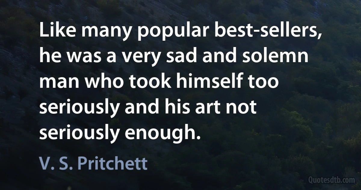 Like many popular best-sellers, he was a very sad and solemn man who took himself too seriously and his art not seriously enough. (V. S. Pritchett)