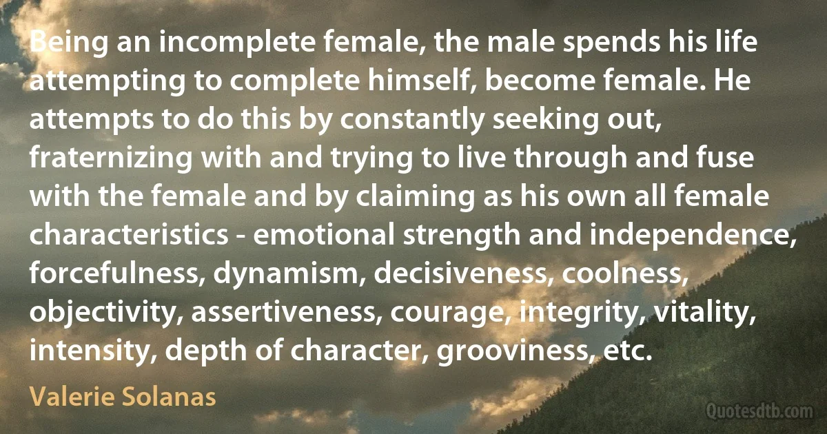 Being an incomplete female, the male spends his life attempting to complete himself, become female. He attempts to do this by constantly seeking out, fraternizing with and trying to live through and fuse with the female and by claiming as his own all female characteristics - emotional strength and independence, forcefulness, dynamism, decisiveness, coolness, objectivity, assertiveness, courage, integrity, vitality, intensity, depth of character, grooviness, etc. (Valerie Solanas)