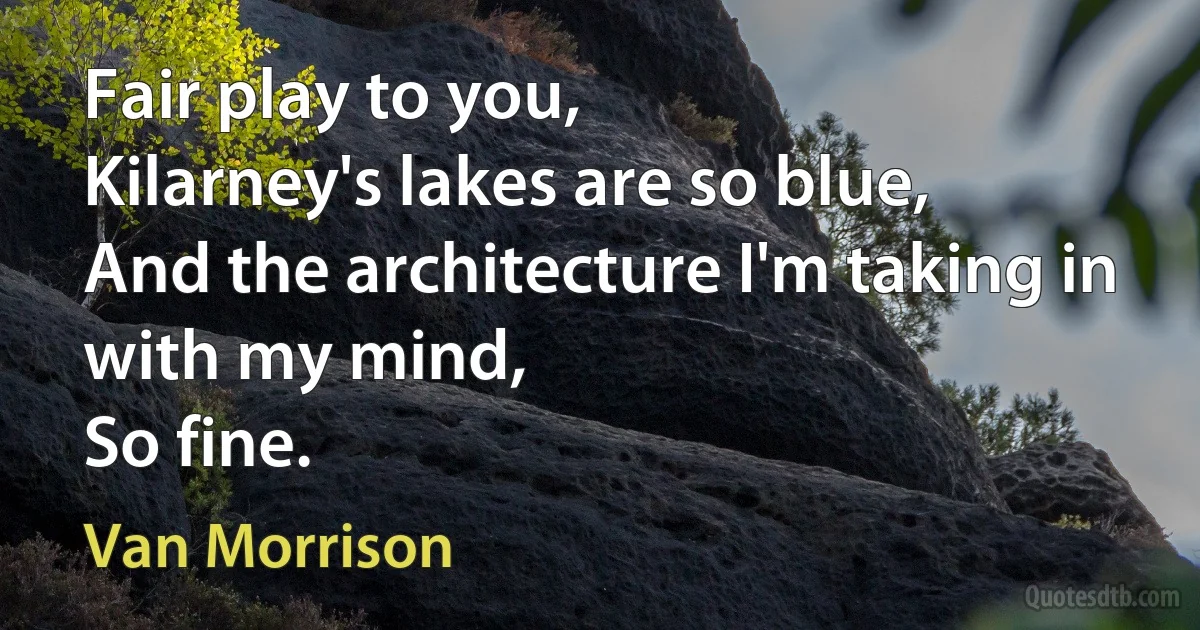 Fair play to you,
Kilarney's lakes are so blue,
And the architecture I'm taking in with my mind,
So fine. (Van Morrison)