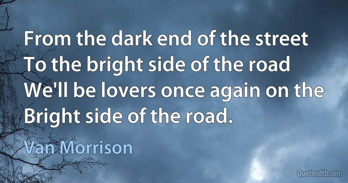 From the dark end of the street
To the bright side of the road
We'll be lovers once again on the
Bright side of the road. (Van Morrison)