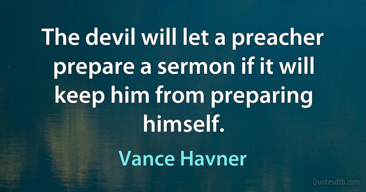 The devil will let a preacher prepare a sermon if it will keep him from preparing himself. (Vance Havner)