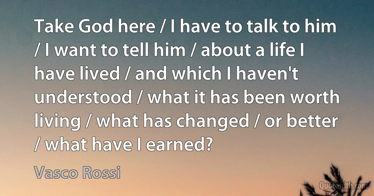 Take God here / I have to talk to him / I want to tell him / about a life I have lived / and which I haven't understood / what it has been worth living / what has changed / or better / what have I earned? (Vasco Rossi)