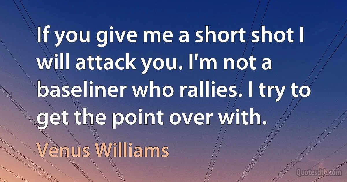 If you give me a short shot I will attack you. I'm not a baseliner who rallies. I try to get the point over with. (Venus Williams)