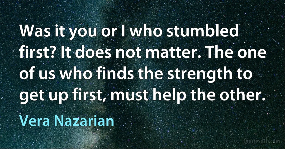 Was it you or I who stumbled first? It does not matter. The one of us who finds the strength to get up first, must help the other. (Vera Nazarian)