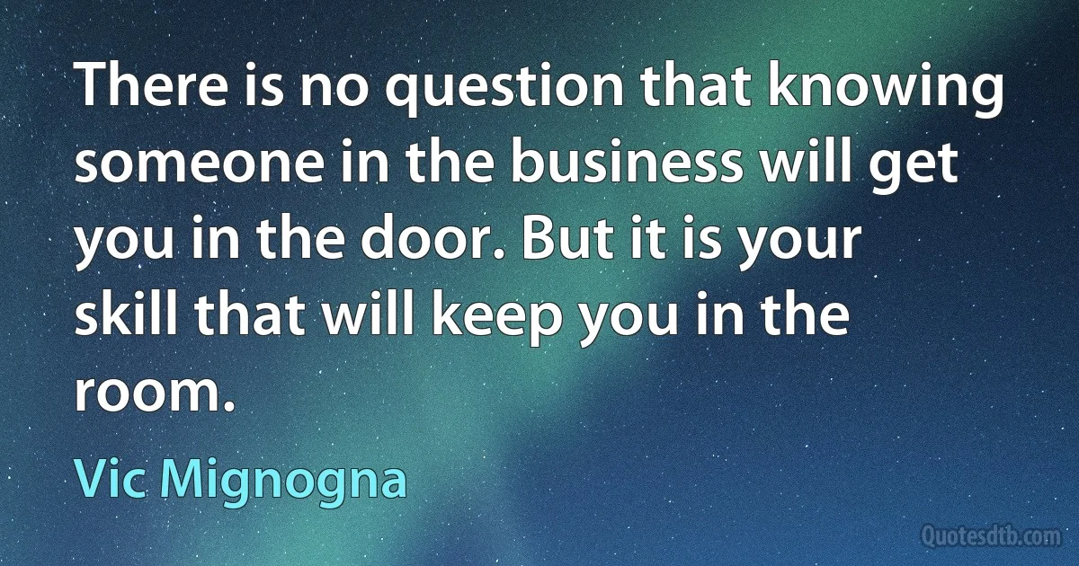 There is no question that knowing someone in the business will get you in the door. But it is your skill that will keep you in the room. (Vic Mignogna)