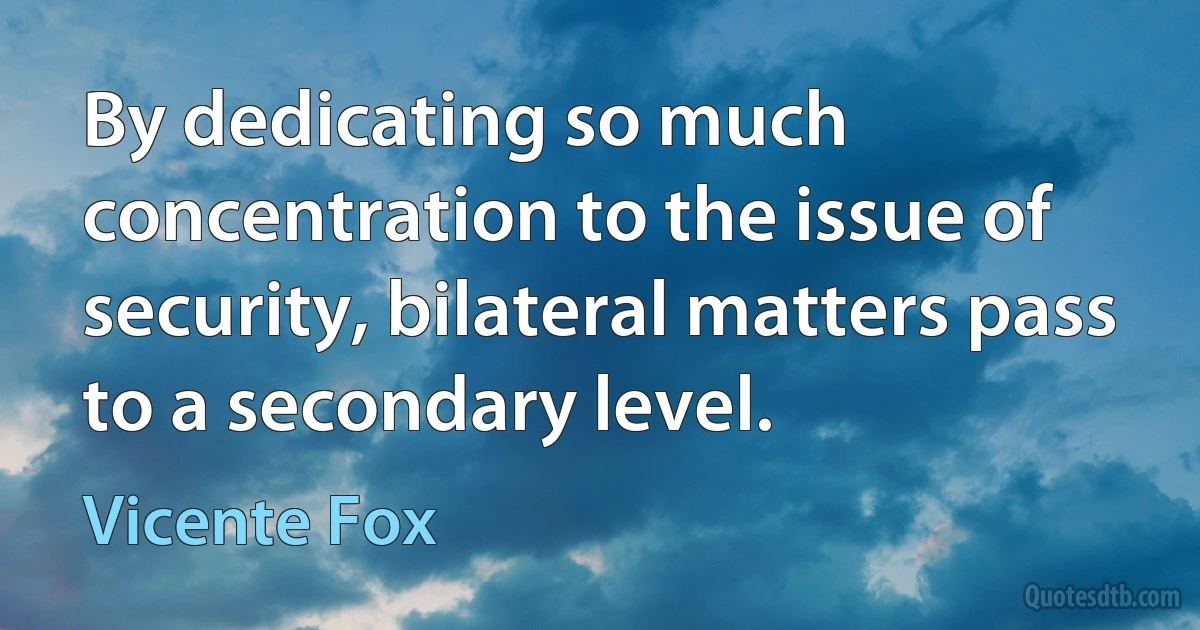 By dedicating so much concentration to the issue of security, bilateral matters pass to a secondary level. (Vicente Fox)