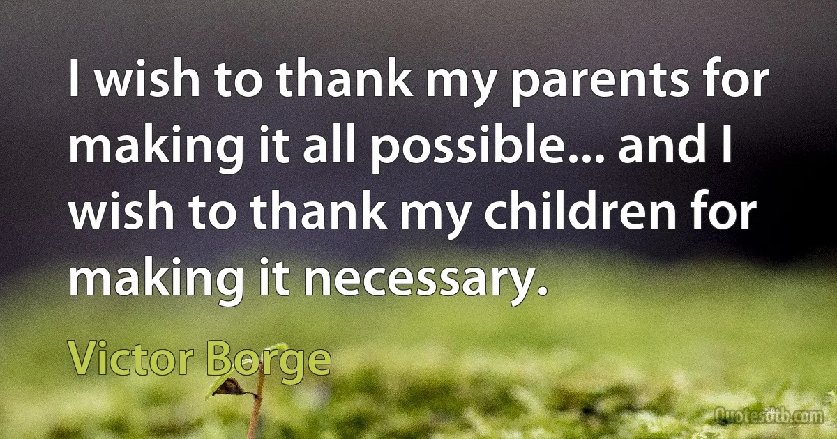 I wish to thank my parents for making it all possible... and I wish to thank my children for making it necessary. (Victor Borge)