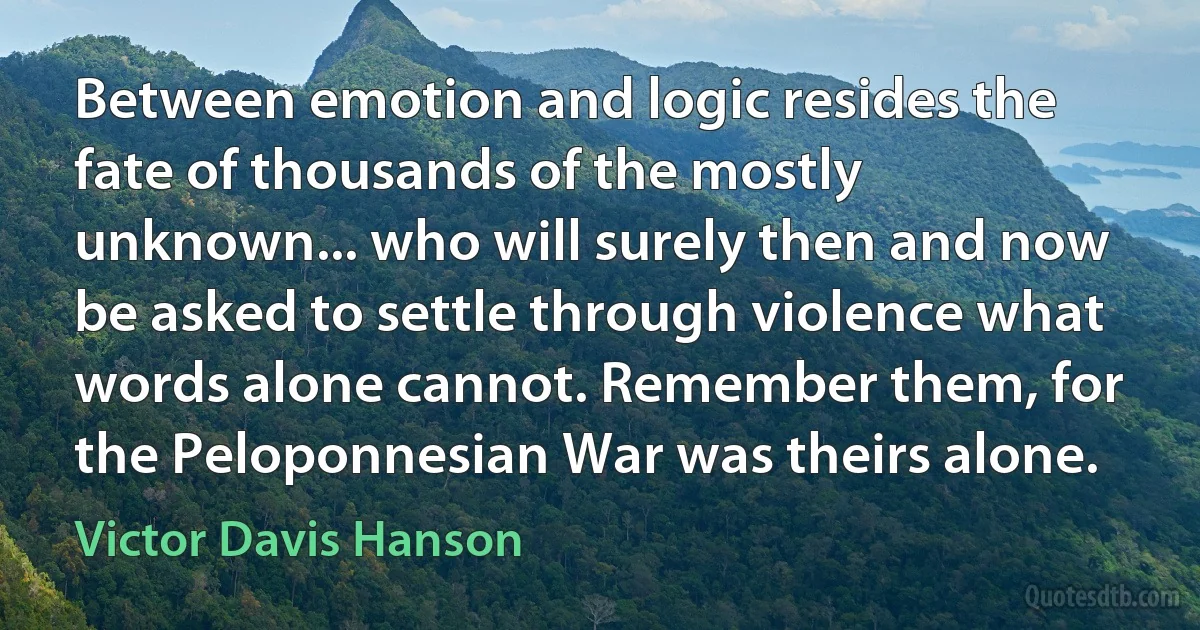 Between emotion and logic resides the fate of thousands of the mostly unknown... who will surely then and now be asked to settle through violence what words alone cannot. Remember them, for the Peloponnesian War was theirs alone. (Victor Davis Hanson)